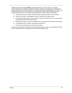 Page 137Chapter 5127
Enable this function by pressing Fn+ESC, and the Power Button. To use this function, it is strongly 
recommended that the AC adapter is plugged and battery is inserted into the battery slot. If this function is 
enabled, the system will force the BIOS to enter into a special BIOS block, called BootBlock. RD/CSD can use 
this special BIOS code to recover the BIOS to a successful one if previous BIOS flashing process fails. 
However, before doing this, one Crisis Disk should be prepared in...