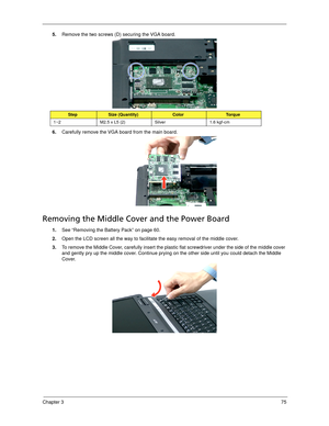 Page 85Chapter 375
5.Remove the two screws (D) securing the VGA board.  
6.Carefully remove the VGA board from the main board. 
Removing the Middle Cover and the Power Board
1.See “Removing the Battery Pack” on page 60.
2.Open the LCD screen all the way to facilitate the easy removal of the middle cover. 
3.To remove the Middle Cover, carefully insert the plastic flat screwdriver under the side of the middle cover 
and gently pry up the middle cover. Continue prying on the other side until you could detach the...