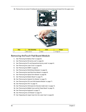 Page 9686Chapter 3
19.Remove the one screw (F) holding the launch board and remove the launch board from the upper cover.   
Removing theTouch Pad Board Module
1.See “Removing the Battery Pack” on page 60.
2.See “Removing the SD dummy card” on page 60.
3.See “Removing the PC and ExpressCard dummy cards” on page 61.
4.See “Removing the Lower Cover” on page 62.
5.See “Removing the DIMM” on page 63.
6.See “Removing the WLAN Board Modules” on page 64.
7.See “Removing the Hard Disk Drive Module” on page 65.
8.See...