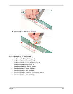 Page 109Chapter 399
13.Disconnect the FPC cable from the LCD panel. 
Removing the LCD Brackets
1.See “Removing the Battery Pack” on page 56.
2.See “Removing the Lower Cover” on page 59.
3.See “Removing the WLAN Board Modules” on page 61.
4.See “Removing the Keyboard” on page 71.
5.See “Removing the Middle Cover” on page 68.
6.See “Removing the LCD Module” on page 76.
7.See “Removing the LCD Bezel” on page 94.
8.See “Removing the LCD module with the Brackets” on page 96.
9.See “Removing the FPC Cable” on page 97. 