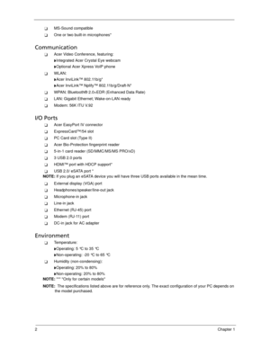 Page 122Chapter 1
MS-Sound compatible
One or two built-in microphones*
Communication
Acer Video Conference, featuring:
Integrated Acer Crystal Eye webcam
Optional Acer Xpress VoIP phone
WLAN: 
Acer InviLink™ 802.11b/g*
Acer InviLink™ Nplify™ 802.11b/g/Draft-N*
WPAN: Bluetooth® 2.0+EDR (Enhanced Data Rate)
LAN: Gigabit Ethernet; Wake-on-LAN ready
Modem: 56K ITU V.92
I/O Ports
Acer EasyPort IV connector
ExpressCard™/54 slot
PC Card slot (Type II)
Acer Bio-Protection fingerprint reader
5-in-1 card...