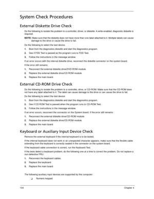 Page 114104Chapter 4
System Check Procedures
External Diskette Drive Check
Do the following to isolate the problem to a controller, driver, or diskette. A write-enabled, diagnostic diskette is 
required.
NOTE: Make sure that the diskette does not have more than one label attached to it. Multiple labels can cause 
damage to the drive or cause the drive to fail. 
Do the following to select the test device.
1.Boot from the diagnostics diskette and start the diagnostics program.
2.See if FDD Test is passed as the...