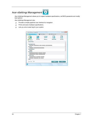Page 3424Chapter 1
Acer eSettings Management 
Acer eSettings Management allows you to inspect hardware specifications, set BIOS passwords and modify 
boot options.
Acer eSettings Management also:
Provides a simple graphical user interface for navigation. 
Prints and saves hardware specifications.
Lets you set an asset tag for your system. 