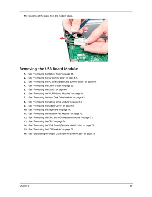 Page 99Chapter 389
19.Disconnect the cable from the modem board.
Removing the USB Board Module
1.See “Removing the Battery Pack” on page 56.
2.See “Removing the SD dummy card” on page 57.
3.See “Removing the PC and ExpressCard dummy cards” on page 58.
4.See “Removing the Lower Cover” on page 59.
5.See “Removing the DIMM” on page 60.
6.See “Removing the WLAN Board Modules” on page 61.
7.See “Removing the Hard Disk Drive Module” on page 63.
8.See “Removing the Optical Drive Module” on page 64.
9.See “Removing the...