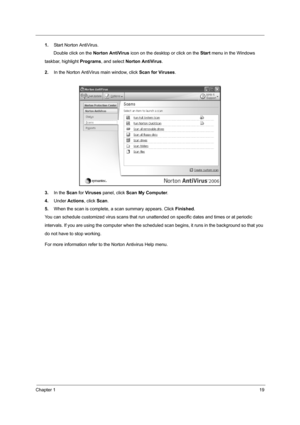 Page 25Chapter 119
1.Start Norton AntiVirus.
       Double click on the Norton AntiVirus icon on the desktop or click on the Start menu in the Windows      
taskbar, highlight Programs, and select Norton AntiVirus.
2.In the Norton AntiVirus main window, click Scan for Viruses.
3.In the Scan for Viruses panel, click Scan My Computer.
4.Under Actions, click Scan.
5.When the scan is complete, a scan summary appears. Click Finished.
You can schedule customized virus scans that run unattended on specific dates and...