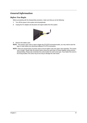Page 57Chapter 351
General Information
Before You Begin
Before proceeding with the disassembly procedure, make sure that you do the following:
1.Turn off the power to the system and all peripherals.
2.Unplug the AC adapter and all power and signal cables from the system.
3.Remove the battery pack.
NOTE:  This product uses mylar or tape to fasten the FFC/FPC/connectors/cable, you may need to tear the 
tape or mylar before you disconnect different FFC/FPC/connectors.
NOTE: There are several types of screws used...