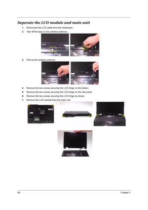 Page 6256Chapter 3
Seperate the LCD module and main unit
1.Disconnect the LCD cable from the mainboard.
2.Tear off the tape on the wireless antenna.
3.Pull out the wireless antenna.
4.Remove the two screws securing the LCD hinge on the bottom.
5.Remove the two screws securing the LCD hinge on the rear panel.
6.Remove the two screws securing the LCD hinge as shown.
7.Remove the LCD module from the main unit. 