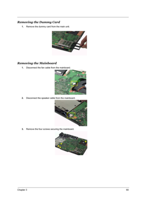 Page 66Chapter 360
Removing the Dummy Card
1.Remove the dummy card from the main unit.
Removing the Mainboard
1.Disconnect the fan cable from the mainboard.
2.Disconnect the speaker cable from the mainboard.
3.Remove the four screws securing the mainboard. 