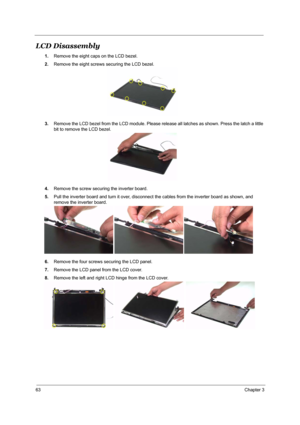 Page 6963Chapter 3
LCD Disassembly
1.Remove the eight caps on the LCD bezel.
2.Remove the eight screws securing the LCD bezel.
3.Remove the LCD bezel from the LCD module. Please release all latches as shown. Press the latch a little 
bit to remove the LCD bezel.
4.Remove the screw securing the inverter board.
5.Pull the inverter board and turn it over, disconnect the cables from the inverter board as shown, and 
remove the inverter board.
6.Remove the four screws securing the LCD panel.
7.Remove the LCD panel...