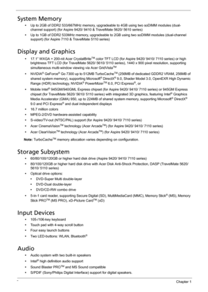 Page 122Chapter 1
System Memory
•Up to 2GB of DDR2 533/667MHz memory, upgradeable to 4GB using two soDIMM modules (dual-
channel support) (for Aspire 9420/ 9410 & TravelMate 5620/ 5610 series)
•Up to 1GB of DDR2 533MHz memory, upgradeable to 2GB using two soDIMM modules (dual-channel 
support) (for Aspire 7110 & TravelMate 5110 series)
Display and Graphics
•17.1” WXGA + 200-nit Acer CrystalBriteTM color TFT LCD (for Aspire 9420/ 9410/ 7110 series) or high 
brightness TFT LCD (for TravelMate 5620/ 5610/ 5110...