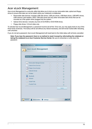 Page 29Chapter 119
Acer eLock Management
Acer eLock Management is a security utility that allow you to lock up your removable data, optical and floppy 
drives to ensure that data can not be stolen while your notebook is unattended.
•Removable data devices: includes USB disk drives, USB pen drives, USB flash drives, USB MP3 drives, 
USB memory card readers, IEEE 1394 disk drives and any other removable disk drives that can be 
mounted as a file system when plugged into the system.
•Optical drive devices:...