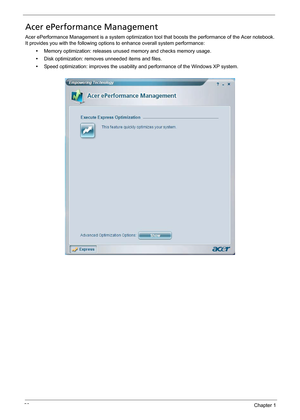 Page 3020Chapter 1
Acer ePerformance Management
Acer ePerformance Management is a system optimization tool that boosts the performance of the Acer notebook. 
It provides you with the following options to enhance overall system performance:
•Memory optimization: releases unused memory and checks memory usage.
•Disk optimization: removes unneeded items and files.
•Speed optimization: improves the usability and performance of the Windows XP system. 