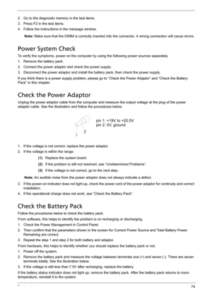 Page 84Chapter 474
2. Go to the diagnostic memory in the test items.
3. Press F2 in the test items.
4. Follow the instructions in the message window.
Note: Make sure that the DIMM is correctly inserted into the connector. A wrong connection will cause errors.
Power System Check
To verify the symptoms, power on the computer by using the following power sources separately.
1. Remove the battery pack.
2. Connect the power adaptor and check the power supply.
3. Disconnect the power adaptor and install the battery...