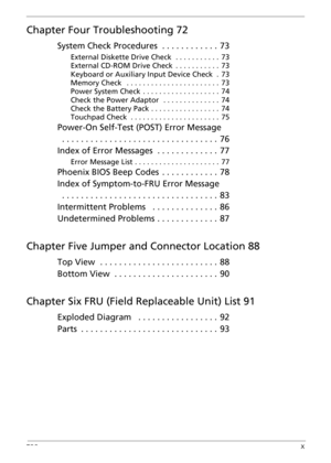 Page 10TOCX
Chapter Four Troubleshooting 72
System Check Procedures . . . . . . . . . . . .  73
External Diskette Drive Check  . . . . . . . . . . .  73
External CD-ROM Drive Check  . . . . . . . . . . .  73
Keyboard or Auxiliary Input Device Check  .  73
Memory Check   . . . . . . . . . . . . . . . . . . . . . . .  73
Power System Check  . . . . . . . . . . . . . . . . . . .  74
Check the Power Adaptor   . . . . . . . . . . . . . .  74
Check the Battery Pack . . . . . . . . . . . . . . . . .  74
Touchpad Check...