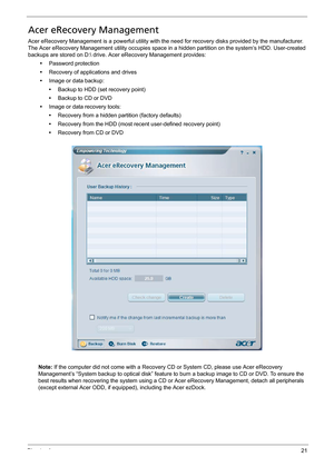 Page 31Chapter 121
Acer eRecovery Management
Acer eRecovery Management is a powerful utility with the need for recovery disks provided by the manufacturer. 
The Acer eRecovery Management utility occupies space in a hidden partition on the system’s HDD. User-created 
backups are stored on D: drive. Acer eRecovery Management provides:
•Password protection
•Recovery of applications and drives
•Image or data backup:
•Backup to HDD (set recovery point)
•Backup to CD or DVD
•Image or data recovery tools:
•Recovery...