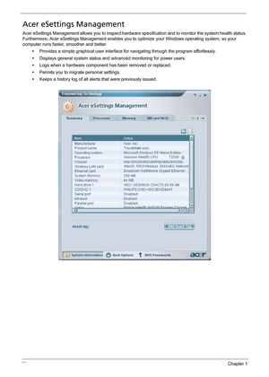 Page 3222Chapter 1
Acer eSettings Management
Acer eSettings Management allows you to inspect hardware specification and to monitor the system health status. 
Furthermore, Acer eSettings Management enables you to optimize your Windows operating system, so your 
computer runs faster, smoother and better.
•Provides a simple graphical user interface for navigating through the program effortlessly.
•Displays general system status and advanced monitoring for power users.
•Logs when a hardware component has been...