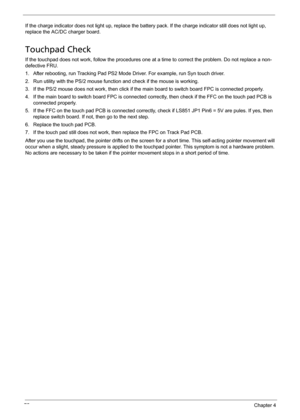 Page 8575Chapter 4
If the charge indicator does not light up, replace the battery pack. If the charge indicator still does not light up, 
replace the AC/DC charger board.
Touchpad Check
If the touchpad does not work, follow the procedures one at a time to correct the problem. Do not replace a non-
defective FRU.
1. After rebooting, run Tracking Pad PS2 Mode Driver. For example, run Syn touch driver.
2. Run utility with the PS/2 mouse function and check if the mouse is working.
3. If the PS/2 mouse does not...