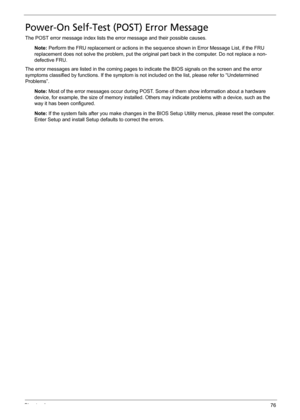 Page 86Chapter 476
Power-On Self-Test (POST) Error Message
The POST error message index lists the error message and their possible causes.
Note: Perform the FRU replacement or actions in the sequence shown in Error Message List, if the FRU 
replacement does not solve the problem, put the original part back in the computer. Do not replace a non-
defective FRU.
The error messages are listed in the coming pages to indicate the BIOS signals on the screen and the error 
symptoms classified by functions. If the...