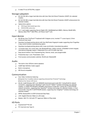 Page 122Chapter 1
S-video/TV-out (NTSC/PAL) support
Storage subsystem
80/120/160 GB or larger hard disk drive with Acer Disk Anti-Shock Protection (DASP) (for selected 
models)
80/120/160 GB or larger hard disk drive with Acer Disk Anti-Shock Protection (DASP) enhancement (for 
selected models)
Optical drive options:
      DVD-Super Multi double-layer drive
      DVD/CD-RW combo drive
5-in-1 card reader supporting Secure Digital (SD), MultiMediaCard (MMC), Memory Stick® (MS), 
Memory Stick PRO™ (MS PRO),...