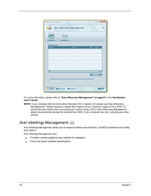 Page 3424Chapter 1
For more information, please refer to Acer eRecovery Management on page 61 in the AcerSystem 
Users Guide.
NOTE: If your computer did not come with a Recovery CD or System CD, please use Acer eRecovery 
Managements System backup to optical disc feature to burn a backup image to CD or DVD. To 
ensure the best results when recovering your system using a CD or Acer eRecovery Management, 
detach all peripherals (except the external Acer ODD, if your computer has one), including your Acer...