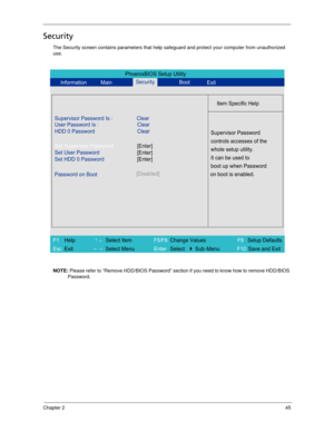 Page 55Chapter 245
Security
The Security screen contains parameters that help safeguard and protect your computer from unauthorized 
use.
NOTE: Please refer to “Remove HDD/BIOS Password” section if you need to know how to remove HDD/BIOS 
Password.
PhoenixBIOS Setup Utility
Information MainBoot
Item Specific Help
Supervisor Password Is : Clear
User Password Is :
HDD 0 PasswordClear
Clear
Set Supervisor Password
Set User Password
Set HDD 0 Password
Password on Boot[Disabled]
Supervisor Password
controls accesses...