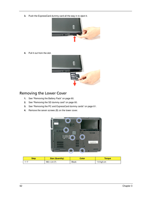 Page 7262Chapter 3
3.Push the ExpressCard dummy card all the way in to eject it. 
4.Pull it out from the slot.
Removing the Lower Cover
1.See “Removing the Battery Pack” on page 60.
2.See “Removing the SD dummy card” on page 60.
3.See “Removing the PC and ExpressCard dummy cards” on page 61.
4.Remove the seven screws (B) on the lower cover.   
StepSize (Quantity)ColorTo r q u e
1~7 M2 x L4 (7) Black 1.6 kgf-cm
SG_Dallen.book  Page 62  Thursday, April 19, 2007  11:08 AM 