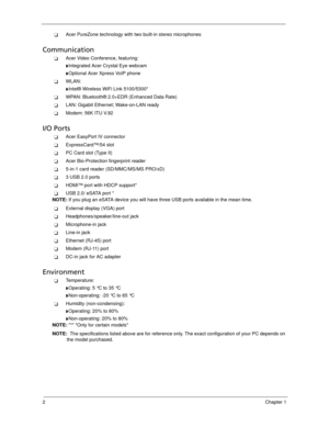 Page 122Chapter 1
Acer PureZone technology with two built-in stereo microphones
Communication
Acer Video Conference, featuring:
Integrated Acer Crystal Eye webcam
Optional Acer Xpress VoIP phone
WLAN: 
Intel® Wireless WiFi Link 5100/5300*
WPAN: Bluetooth® 2.0+EDR (Enhanced Data Rate)
LAN: Gigabit Ethernet; Wake-on-LAN ready
Modem: 56K ITU V.92
I/O Ports
Acer EasyPort IV connector
ExpressCard™/54 slot
PC Card slot (Type II)
Acer Bio-Protection fingerprint reader
5-in-1 card reader (SD/MMC/MS/MS...