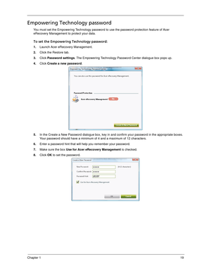 Page 29Chapter 119
Empowering Technology password
You must set the Empowering Technology password to use the password protection feature of Acer 
eRecovery Management to protect your data. 
To set the Empowering Technology password:
1.Launch Acer eRecovery Management.
2.Click the Restore tab.
3.Click Password settings. The Empowering Technology Password Center dialogue box pops up.
4.Click Create a new password.
5.In the Create a New Password dialogue box, key in and confirm your password in the appropriate...