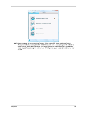 Page 33Chapter 123
NOTE: If your computer did not come with a Recovery CD or System CD, please use Acer eRecovery 
Managements Backup factory default to CD/DVD feature to burn a backup image to CD or DVD. To 
ensure the best results when recovering your system using a CD or Acer eRecovery Management, 
detach all peripherals (except the external Acer ODD, if your computer has one), including your Acer 
ezDock. 