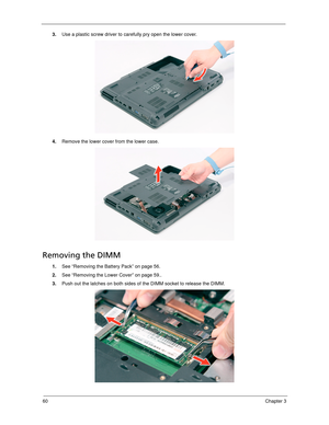 Page 7060Chapter 3
3.Use a plastic screw driver to carefully pry open the lower cover. 
4.Remove the lower cover from the lower case. 
Removing the DIMM 
1.See “Removing the Battery Pack” on page 56.
2.See “Removing the Lower Cover” on page 59..
3.Push out the latches on both sides of the DIMM socket to release the DIMM.  