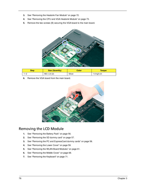 Page 8676Chapter 3
3.See “Removing the Heatsink Fan Module” on page 72.
4.See “Removing the CPU and VGA Heatsink Module” on page 73.
5.Remove the two screws (B) securing the VGA board to the main board. 
6.Remove the VGA board from the main board.
Removing the LCD Module
1.See “Removing the Battery Pack” on page 56.
2.See “Removing the SD dummy card” on page 57.
3.See “Removing the PC and ExpressCard dummy cards” on page 58.
4.See “Removing the Lower Cover” on page 59.
5.See “Removing the WLAN Board Modules” on...