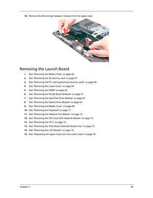 Page 93Chapter 383
18.Remove the left and right speaker modules from the upper case. 
Removing the Launch Board
1.See “Removing the Battery Pack” on page 56.
2.See “Removing the SD dummy card” on page 57.
3.See “Removing the PC and ExpressCard dummy cards” on page 58.
4.See “Removing the Lower Cover” on page 59.
5.See “Removing the DIMM” on page 60.
6.See “Removing the WLAN Board Modules” on page 61.
7.See “Removing the Hard Disk Drive Module” on page 63.
8.See “Removing the Optical Drive Module” on page 64....