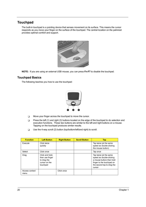 Page 2820Chapter 1
Touchpad
The built-in touchpad is a pointing device that senses movement on its surface. This means the cursor 
responds as you move your finger on the surface of  the touchpad. The central location on the palmrest 
provides optimal co mfort and support.
NOTE:   If you are using an external USB mouse, you can press  Fn-F7 to disable the touchpad.
Touchpad Basics
The following teaches you how to use the touchpad:
TMove your finger across the touchpad to move the cursor. 
TPress the left (1)...