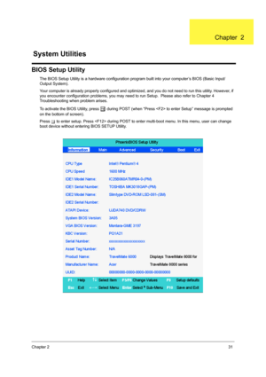 Page 39Chapter 231
BIOS Setup Utility
The BIOS Setup Utility is a hardware configuration program built into your computer’s BIOS (Basic Input/
Output System).
Your computer is already properly configured and optimized, and you do not need to run this utility. However, if 
you encounter configuration problems, you may need to run Setup.  Please also refer to Chapter 4 
Troubleshooting when problem arises.
To activate the BIOS Utility, press 
m during POST (when “Press  to enter Setup” message is prompted 
on the...