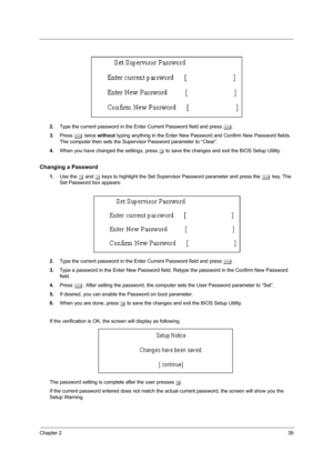 Page 47Chapter 239
2.Type the current password in the Enter Current Password field and press e.
3.Press e twice without typing anything in the Enter New Password and Confirm New Password fields. 
The computer then sets the Supervisor Password parameter to “Clear”.
4.When you have changed the settings, press u to save the changes and exit the BIOS Setup Utility.
Changing a Password
1.Use the w and y keys to highlight the Set Supervisor Password parameter and press the e key. The 
Set Password box appears:
2.Type...