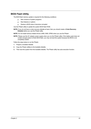 Page 51Chapter 243
BIOS Flash Utility
The BIOS flash memory update is required for the following conditions:
TNew versions of system programs
TNew features or options
TRestore a BIOS when it becomes corrupted. 
Use the Phlash utility to update the system BIOS flash ROM.
NOTE: If you do not have a crisis recovery diskette at hand, then you should create a Crisis Recovery 
Diskette before you use the Phlash utility.
NOTE: Do not install memory-related drivers (XMS, EMS, DPMI) when you use the Phlash.
NOTE: Please...