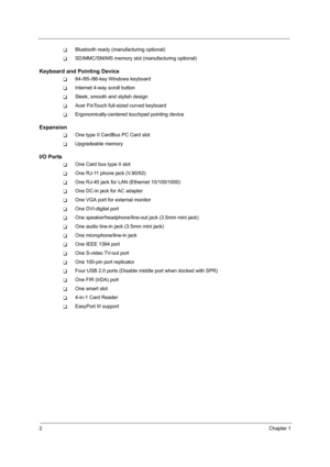 Page 102Chapter 1
TBluetooth ready (manufacturing optional)
TSD/MMC/SM/MS memory slot (manufacturing optional)
Keyboard and Pointing Device
T84-/85-/86-key Windows keyboard
TInternet 4-way scroll button
TSleek, smooth and stylish design
TAcer FinTouch full-sized curved keyboard
TErgonomically-centered touchpad pointing device
Expansion
TOne type II CardBus PC Card slot
TUpgradeable memory
I/O Ports
TOne Card bus type II slot
TOne RJ-11 phone jack (V.90/92)
TOne RJ-45 jack for LAN (Ethernet 10/100/1000)
TOne...