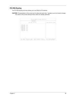 Page 43Chapter 235
PCI IRQ Routing
The PCI IRQ Routing sub-menu allows you to set IRQs for PCI devices.
CAUTION: 
The parameters in this screen are for advanced users only.  Typically, you do not need to change 
the values in this screen because these values are already optimized. 