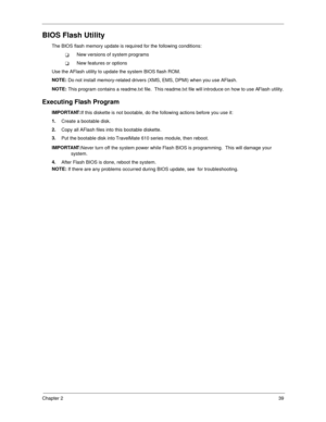 Page 47Chapter 239
BIOS Flash Utility
The BIOS flash memory update is required for the following conditions:
!New versions of system programs
!New features or options
Use the AFlash utility to update the system BIOS flash ROM.
NOTE: 
Do not install memory-related drivers (XMS, EMS, DPMI) when you use AFlash.
NOTE: 
This program contains a readme.txt file.  This readme.txt file will introduce on how to use AFlash utility.
Executing Flash Program
IMPORTANT:
If this diskette is not bootable, do the following...