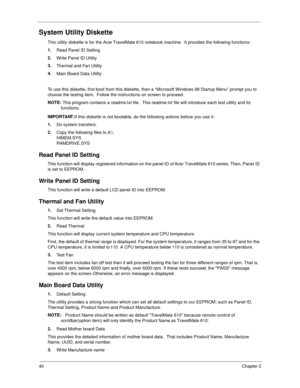 Page 4840Chapter 2
System Utility Diskette
This utility diskette is for the Acer TravelMate 610 notebook machine.  It provides the following functions:
1.
Read Panel ID Setting
2.
Write Panel ID Utility
3.
Thermal and Fan Utility
4.
Main Board Data Utility
  
To use this diskette, first boot from this diskette, then a “Microsoft Windows 98 Startup Menu” prompt you to 
choose the testing item.  Follow the instructions on screen to proceed.
NOTE: 
This program contains a readme.txt file.  This readme.txt file...