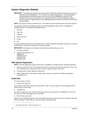 Page 5042Chapter 2
System Diagnostic Diskette
IMPORTANT:
 1The diagnostics program here that we used is called PQA (Product Quality Assurance) and is 
provided by Acer Headquarters.  You can utilize it as a basic diagnostic tool.  To get this program, 
either download it from http://csd.acer.com.tw or find it in the TravelMate 610 service CD kit. 
To better fit local service requirements, your regional office MAY have other diagnostic program.  
Please contact your regional offices or the responsible...