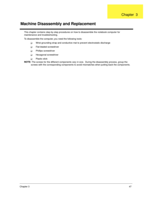 Page 55Chapter 347
This chapter contains step-by-step procedures on how to disassemble the notebook computer for 
maintenance and troubleshooting.
To disassemble the computer, you need the following tools:
!Wrist grounding strap and conductive mat to prevent electrostatic discharge
!Flat-bladed screwdriver
!Phillips screwdriver
!Hexagonal screwdriver
!Plastic stick
NOTE: 
The screws for the different components vary in size.  During the disassembly process, group the 
screws with the corresponding components to...