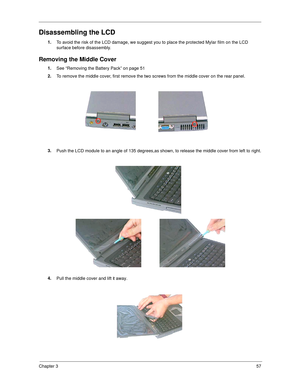 Page 65Chapter 357
Disassembling the LCD
1.
To avoid the risk of the LCD damage, we suggest you to place the protected Mylar film on the LCD 
surface before disassembly.
Removing the Middle Cover
1.
See “Removing the Battery Pack” on page 51
2.
To remove the middle cover, first remove the two screws from the middle cover on the rear panel.
3.
Push the LCD module to an angle of 135 degrees,as shown, to release the middle cover from left to right.
4.
Pull the middle cover and lift it away. 