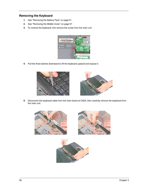 Page 6658Chapter 3
Removing the Keyboard
1.
See “Removing the Battery Pack” on page 51
2.
See “Removing the Middle Cover” on page 57
3.
To remove the keyboard, first remove the screw from the main unit.
4.
Pull the three latches downward to lift the keyboard upward and expose it.
5.
Disconnect the keyboard cable from the main board at CN20, then carefully remove the keyboard from 
the main unit. 