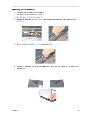 Page 67Chapter 359
Removing the LCD Module
1.
See “Removing the Battery Pack” on page 51
2.
See “Removing the Middle Cover” on page 57
3.
See “Removing the Keyboard” on page 58
4.
Remove the two screws from the LCD FPC cable and then disconnect the LCD FPC cable from the 
mainboard.
5.
Disconnect the inverter cable from the main board at CN10.
6.
Remove the two screws from the backside of the unit as shown, and then remove the LCD module from 
the main unit. 