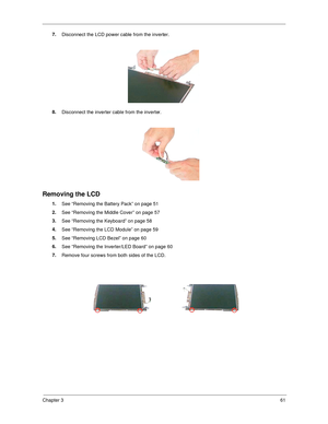 Page 69Chapter 361
7.
Disconnect the LCD power cable from the inverter.
8.
Disconnect the inverter cable from the inverter.
Removing the LCD
1.
See “Removing the Battery Pack” on page 51
2.
See “Removing the Middle Cover” on page 57
3.
See “Removing the Keyboard” on page 58
4.
See “Removing the LCD Module” on page 59
5.
See “Removing LCD Bezel” on page 60
6.
See “Removing the Inverter/LED Board” on page 60
7.
Remove four screws from both sides of the LCD. 