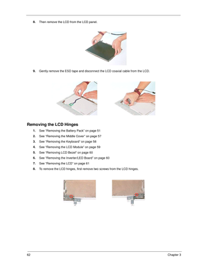 Page 7062Chapter 3
8.
Then remove the LCD from the LCD panel.
9.
Gently remove the ESD tape and disconnect the LCD coaxial cable from the LCD.
Removing the LCD Hinges
1.
See “Removing the Battery Pack” on page 51
2.
See “Removing the Middle Cover” on page 57
3.
See “Removing the Keyboard” on page 58
4.
See “Removing the LCD Module” on page 59
5.
See “Removing LCD Bezel” on page 60
6.
See “Removing the Inverter/LED Board” on page 60
7.
See “Removing the LCD” on page 61
8.
To remove the LCD hinges, first remove...