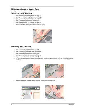 Page 7264Chapter 3
Disassembling the Upper Case
Removing the RTC Battery
1.
See “Removing the Battery Pack” on page 51
2.
See “Removing the Middle Cover” on page 57
3.
See “Removing the Keyboard” on page 58
4.
See “Removing the LCD Module” on page 59
5.
Remove the RTC Battery from the main board gently.
Removing the LAN Board
1.
See “Removing the Battery Pack” on page 51
2.
See “Removing the Middle Cover” on page 57
3.
See “Removing the Keyboard” on page 58
4.
See “Removing the LCD Module” on page 59
5.
To...