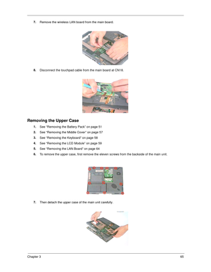 Page 73Chapter 365
7.
Remove the wireless LAN board from the main board.
8.
Disconnect the touchpad cable from the main board at CN18.
Removing the Upper Case
1.
See “Removing the Battery Pack” on page 51
2.
See “Removing the Middle Cover” on page 57
3.
See “Removing the Keyboard” on page 58
4.
See “Removing the LCD Module” on page 59
5.
See “Removing the LAN Board” on page 64
6.
To remove the upper case, first remove the eleven screws from the backside of the main unit. 
7.
Then detach the upper case of the...