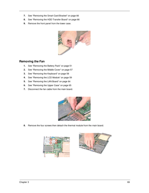 Page 77Chapter 369
7.
See “Removing the Smart Card Bracket” on page 66
8.
See “Removing the HDD Transfer Board” on page 66
9.
Remove the front panel from the lower case.
Removing the Fan
1.
See “Removing the Battery Pack” on page 51
2.
See “Removing the Middle Cover” on page 57
3.
See “Removing the Keyboard” on page 58
4.
See “Removing the LCD Module” on page 59
5.
See “Removing the LAN Board” on page 64
6.
See “Removing the Upper Case” on page 65
7.
Disconnect the fan cable from the main board.
8.
Remove the...